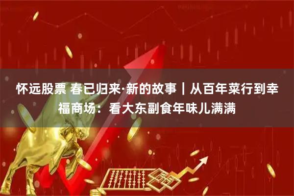 怀远股票 春已归来·新的故事｜从百年菜行到幸福商场：看大东副食年味儿满满