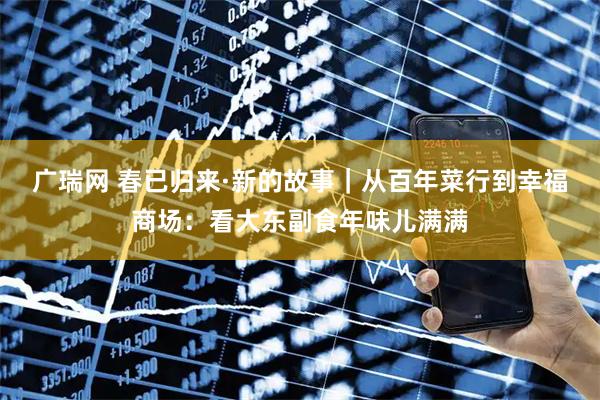 广瑞网 春已归来·新的故事｜从百年菜行到幸福商场：看大东副食年味儿满满