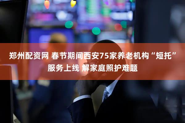 郑州配资网 春节期间西安75家养老机构“短托”服务上线 解家庭照护难题
