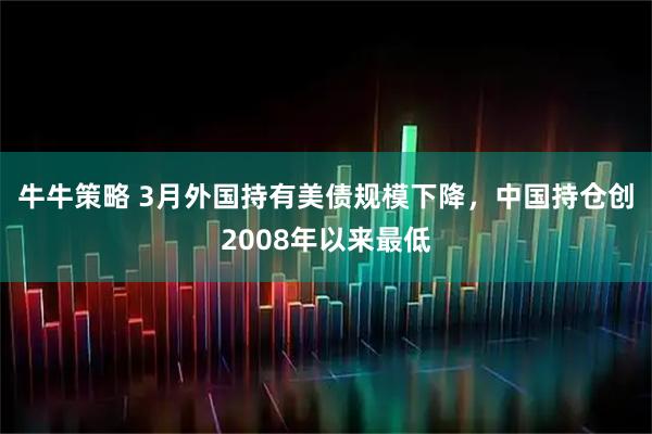 牛牛策略 3月外国持有美债规模下降，中国持仓创2008年以来最低