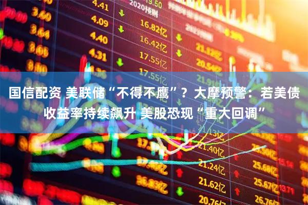 国信配资 美联储“不得不鹰”?大摩预警:若美债收益率持续飙升 美股恐现“重大回调”