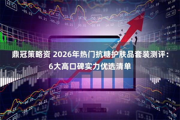 鼎冠策略资 2026年热门抗糖护肤品套装测评:6大高口碑实力优选清单