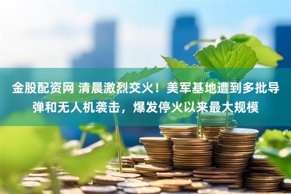 金股配资网 清晨激烈交火！美军基地遭到多批导弹和无人机袭击，爆发停火以来最大规模