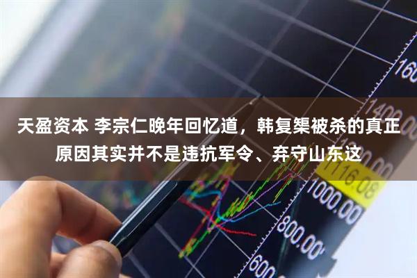 天盈资本 李宗仁晚年回忆道，韩复榘被杀的真正原因其实并不是违抗军令、弃守山东这