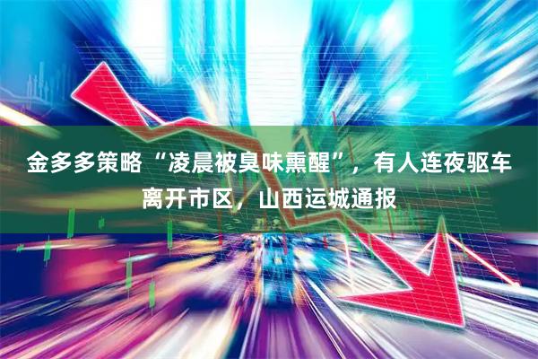 金多多策略 “凌晨被臭味熏醒”，有人连夜驱车离开市区，山西运城通报
