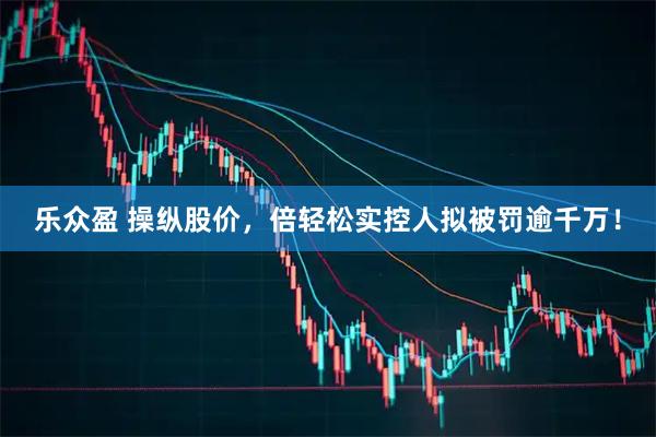 乐众盈 操纵股价，倍轻松实控人拟被罚逾千万！
