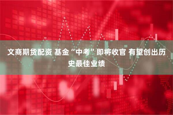 文商期货配资 基金“中考”即将收官 有望创出历史最佳业绩