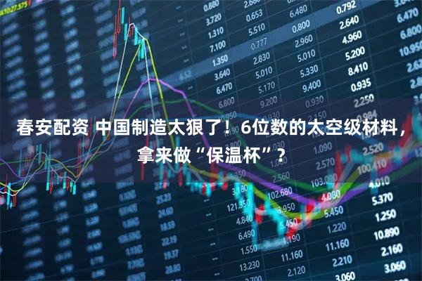 春安配资 中国制造太狠了！6位数的太空级材料，拿来做“保温杯”？