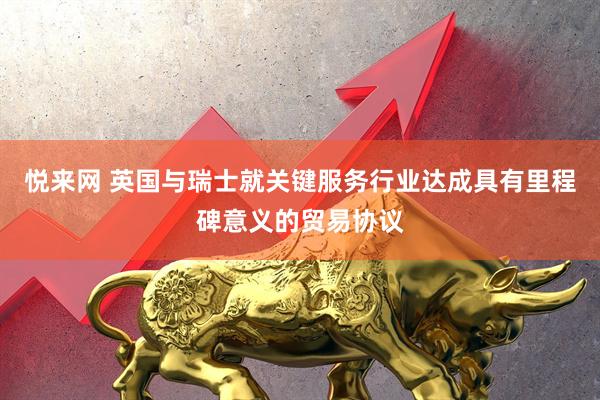 悦来网 英国与瑞士就关键服务行业达成具有里程碑意义的贸易协议