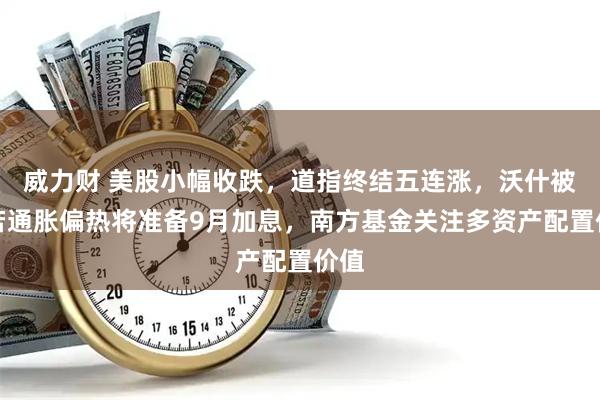威力财 美股小幅收跌，道指终结五连涨，沃什被曝若通胀偏热将准备9月加息，南方基金关注多资产配置价值